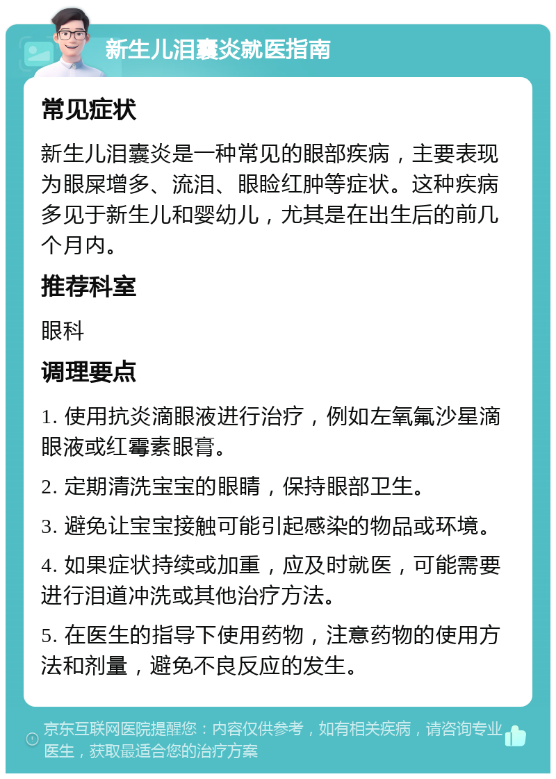 新生儿泪囊炎就医指南 常见症状 新生儿泪囊炎是一种常见的眼部疾病，主要表现为眼屎增多、流泪、眼睑红肿等症状。这种疾病多见于新生儿和婴幼儿，尤其是在出生后的前几个月内。 推荐科室 眼科 调理要点 1. 使用抗炎滴眼液进行治疗，例如左氧氟沙星滴眼液或红霉素眼膏。 2. 定期清洗宝宝的眼睛，保持眼部卫生。 3. 避免让宝宝接触可能引起感染的物品或环境。 4. 如果症状持续或加重，应及时就医，可能需要进行泪道冲洗或其他治疗方法。 5. 在医生的指导下使用药物，注意药物的使用方法和剂量，避免不良反应的发生。