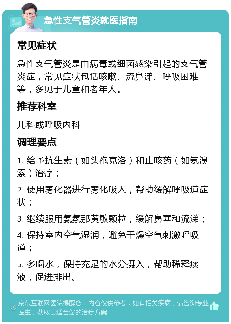 急性支气管炎就医指南 常见症状 急性支气管炎是由病毒或细菌感染引起的支气管炎症，常见症状包括咳嗽、流鼻涕、呼吸困难等，多见于儿童和老年人。 推荐科室 儿科或呼吸内科 调理要点 1. 给予抗生素（如头孢克洛）和止咳药（如氨溴索）治疗； 2. 使用雾化器进行雾化吸入，帮助缓解呼吸道症状； 3. 继续服用氨氛那黄敏颗粒，缓解鼻塞和流涕； 4. 保持室内空气湿润，避免干燥空气刺激呼吸道； 5. 多喝水，保持充足的水分摄入，帮助稀释痰液，促进排出。