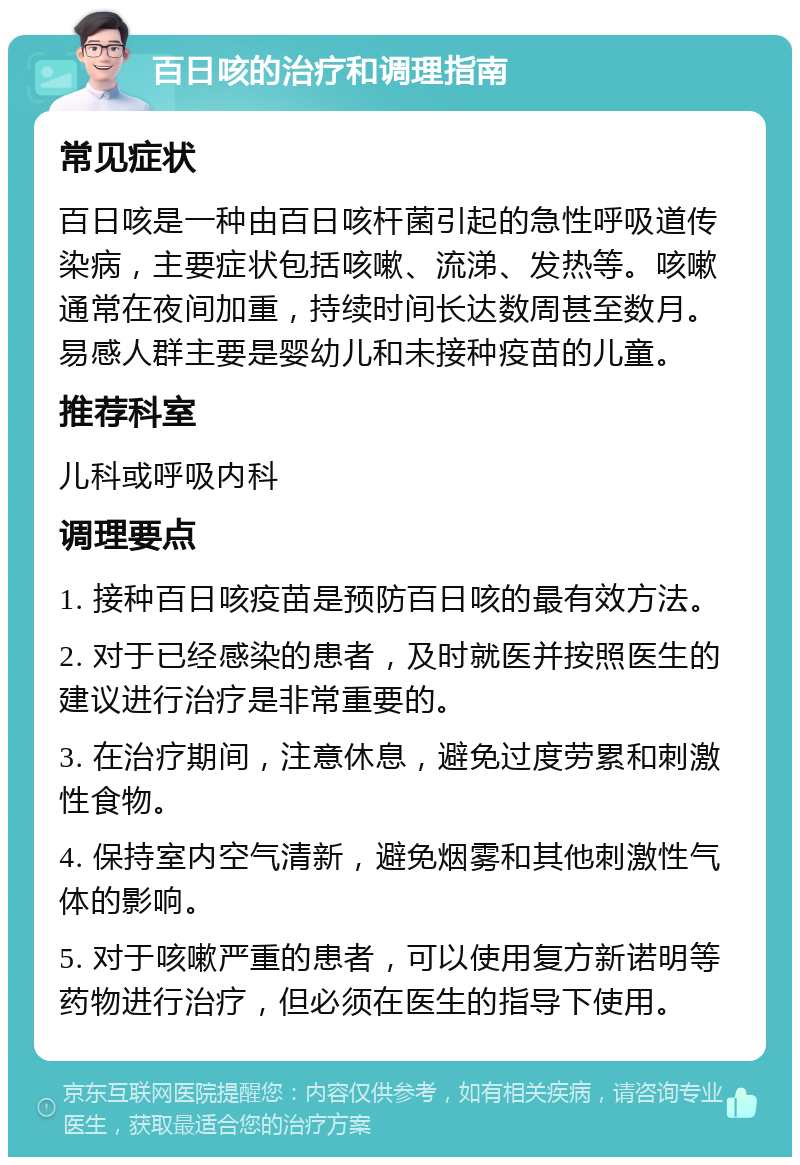 百日咳的治疗和调理指南 常见症状 百日咳是一种由百日咳杆菌引起的急性呼吸道传染病，主要症状包括咳嗽、流涕、发热等。咳嗽通常在夜间加重，持续时间长达数周甚至数月。易感人群主要是婴幼儿和未接种疫苗的儿童。 推荐科室 儿科或呼吸内科 调理要点 1. 接种百日咳疫苗是预防百日咳的最有效方法。 2. 对于已经感染的患者，及时就医并按照医生的建议进行治疗是非常重要的。 3. 在治疗期间，注意休息，避免过度劳累和刺激性食物。 4. 保持室内空气清新，避免烟雾和其他刺激性气体的影响。 5. 对于咳嗽严重的患者，可以使用复方新诺明等药物进行治疗，但必须在医生的指导下使用。