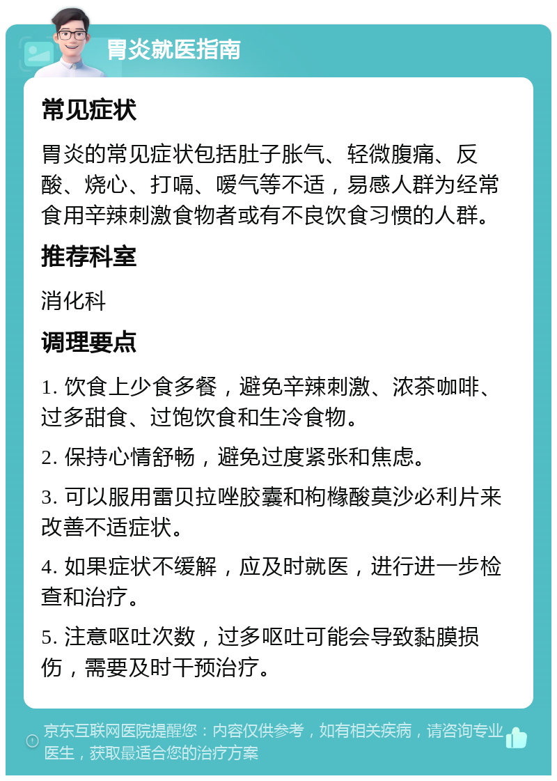 胃炎就医指南 常见症状 胃炎的常见症状包括肚子胀气、轻微腹痛、反酸、烧心、打嗝、嗳气等不适，易感人群为经常食用辛辣刺激食物者或有不良饮食习惯的人群。 推荐科室 消化科 调理要点 1. 饮食上少食多餐，避免辛辣刺激、浓茶咖啡、过多甜食、过饱饮食和生冷食物。 2. 保持心情舒畅，避免过度紧张和焦虑。 3. 可以服用雷贝拉唑胶囊和枸橼酸莫沙必利片来改善不适症状。 4. 如果症状不缓解，应及时就医，进行进一步检查和治疗。 5. 注意呕吐次数，过多呕吐可能会导致黏膜损伤，需要及时干预治疗。