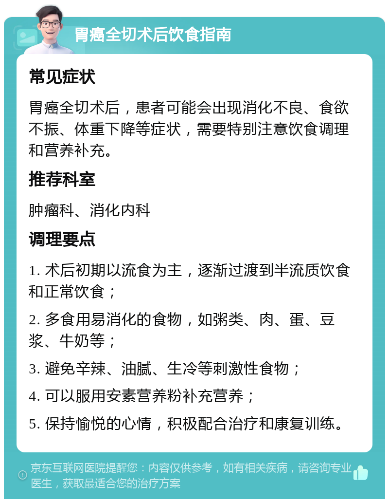 胃癌全切术后饮食指南 常见症状 胃癌全切术后，患者可能会出现消化不良、食欲不振、体重下降等症状，需要特别注意饮食调理和营养补充。 推荐科室 肿瘤科、消化内科 调理要点 1. 术后初期以流食为主，逐渐过渡到半流质饮食和正常饮食； 2. 多食用易消化的食物，如粥类、肉、蛋、豆浆、牛奶等； 3. 避免辛辣、油腻、生冷等刺激性食物； 4. 可以服用安素营养粉补充营养； 5. 保持愉悦的心情，积极配合治疗和康复训练。