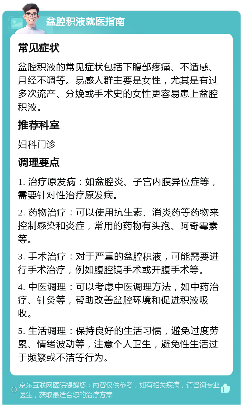 盆腔积液就医指南 常见症状 盆腔积液的常见症状包括下腹部疼痛、不适感、月经不调等。易感人群主要是女性，尤其是有过多次流产、分娩或手术史的女性更容易患上盆腔积液。 推荐科室 妇科门诊 调理要点 1. 治疗原发病：如盆腔炎、子宫内膜异位症等，需要针对性治疗原发病。 2. 药物治疗：可以使用抗生素、消炎药等药物来控制感染和炎症，常用的药物有头孢、阿奇霉素等。 3. 手术治疗：对于严重的盆腔积液，可能需要进行手术治疗，例如腹腔镜手术或开腹手术等。 4. 中医调理：可以考虑中医调理方法，如中药治疗、针灸等，帮助改善盆腔环境和促进积液吸收。 5. 生活调理：保持良好的生活习惯，避免过度劳累、情绪波动等，注意个人卫生，避免性生活过于频繁或不洁等行为。