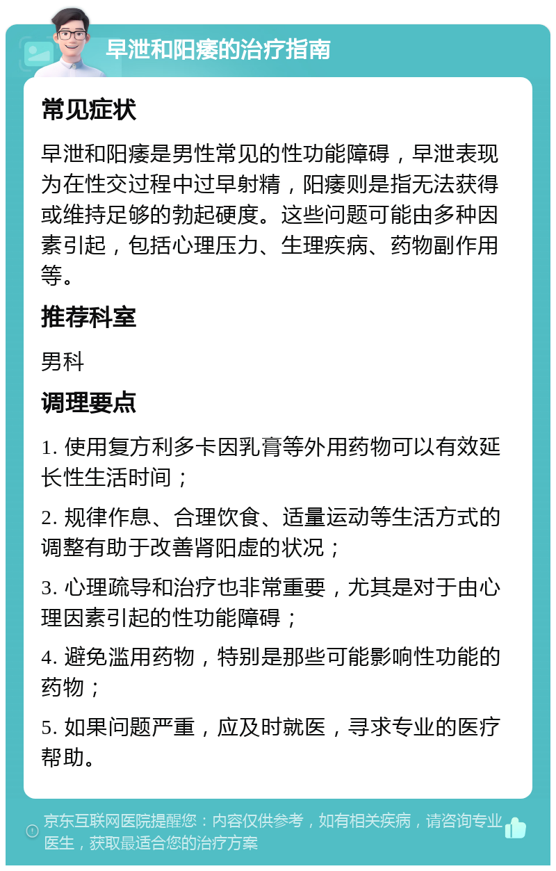 早泄和阳痿的治疗指南 常见症状 早泄和阳痿是男性常见的性功能障碍，早泄表现为在性交过程中过早射精，阳痿则是指无法获得或维持足够的勃起硬度。这些问题可能由多种因素引起，包括心理压力、生理疾病、药物副作用等。 推荐科室 男科 调理要点 1. 使用复方利多卡因乳膏等外用药物可以有效延长性生活时间； 2. 规律作息、合理饮食、适量运动等生活方式的调整有助于改善肾阳虚的状况； 3. 心理疏导和治疗也非常重要，尤其是对于由心理因素引起的性功能障碍； 4. 避免滥用药物，特别是那些可能影响性功能的药物； 5. 如果问题严重，应及时就医，寻求专业的医疗帮助。