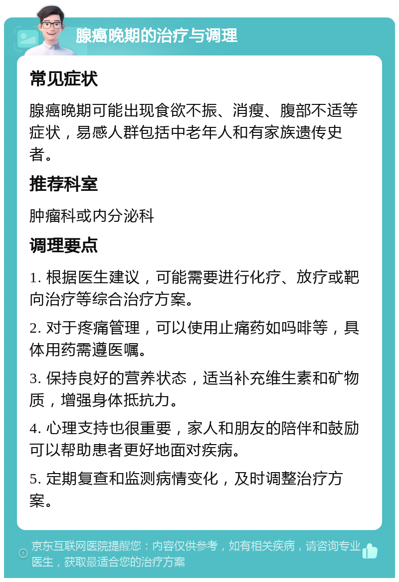 腺癌晚期的治疗与调理 常见症状 腺癌晚期可能出现食欲不振、消瘦、腹部不适等症状，易感人群包括中老年人和有家族遗传史者。 推荐科室 肿瘤科或内分泌科 调理要点 1. 根据医生建议，可能需要进行化疗、放疗或靶向治疗等综合治疗方案。 2. 对于疼痛管理，可以使用止痛药如吗啡等，具体用药需遵医嘱。 3. 保持良好的营养状态，适当补充维生素和矿物质，增强身体抵抗力。 4. 心理支持也很重要，家人和朋友的陪伴和鼓励可以帮助患者更好地面对疾病。 5. 定期复查和监测病情变化，及时调整治疗方案。