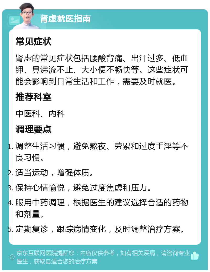 肾虚就医指南 常见症状 肾虚的常见症状包括腰酸背痛、出汗过多、低血钾、鼻涕流不止、大小便不畅快等。这些症状可能会影响到日常生活和工作，需要及时就医。 推荐科室 中医科、内科 调理要点 调整生活习惯，避免熬夜、劳累和过度手淫等不良习惯。 适当运动，增强体质。 保持心情愉悦，避免过度焦虑和压力。 服用中药调理，根据医生的建议选择合适的药物和剂量。 定期复诊，跟踪病情变化，及时调整治疗方案。