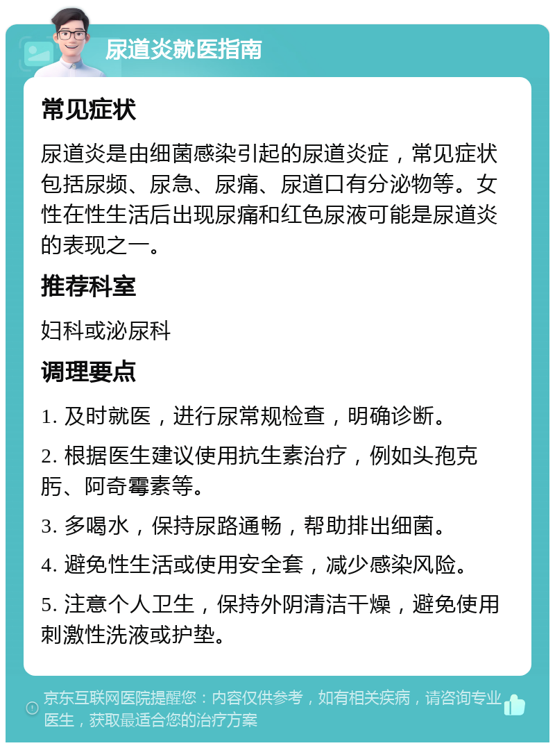 尿道炎就医指南 常见症状 尿道炎是由细菌感染引起的尿道炎症，常见症状包括尿频、尿急、尿痛、尿道口有分泌物等。女性在性生活后出现尿痛和红色尿液可能是尿道炎的表现之一。 推荐科室 妇科或泌尿科 调理要点 1. 及时就医，进行尿常规检查，明确诊断。 2. 根据医生建议使用抗生素治疗，例如头孢克肟、阿奇霉素等。 3. 多喝水，保持尿路通畅，帮助排出细菌。 4. 避免性生活或使用安全套，减少感染风险。 5. 注意个人卫生，保持外阴清洁干燥，避免使用刺激性洗液或护垫。