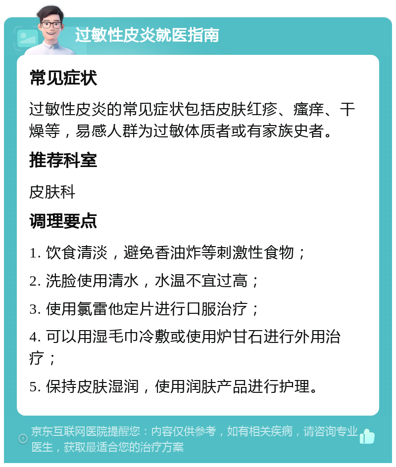 过敏性皮炎就医指南 常见症状 过敏性皮炎的常见症状包括皮肤红疹、瘙痒、干燥等，易感人群为过敏体质者或有家族史者。 推荐科室 皮肤科 调理要点 1. 饮食清淡，避免香油炸等刺激性食物； 2. 洗脸使用清水，水温不宜过高； 3. 使用氯雷他定片进行口服治疗； 4. 可以用湿毛巾冷敷或使用炉甘石进行外用治疗； 5. 保持皮肤湿润，使用润肤产品进行护理。