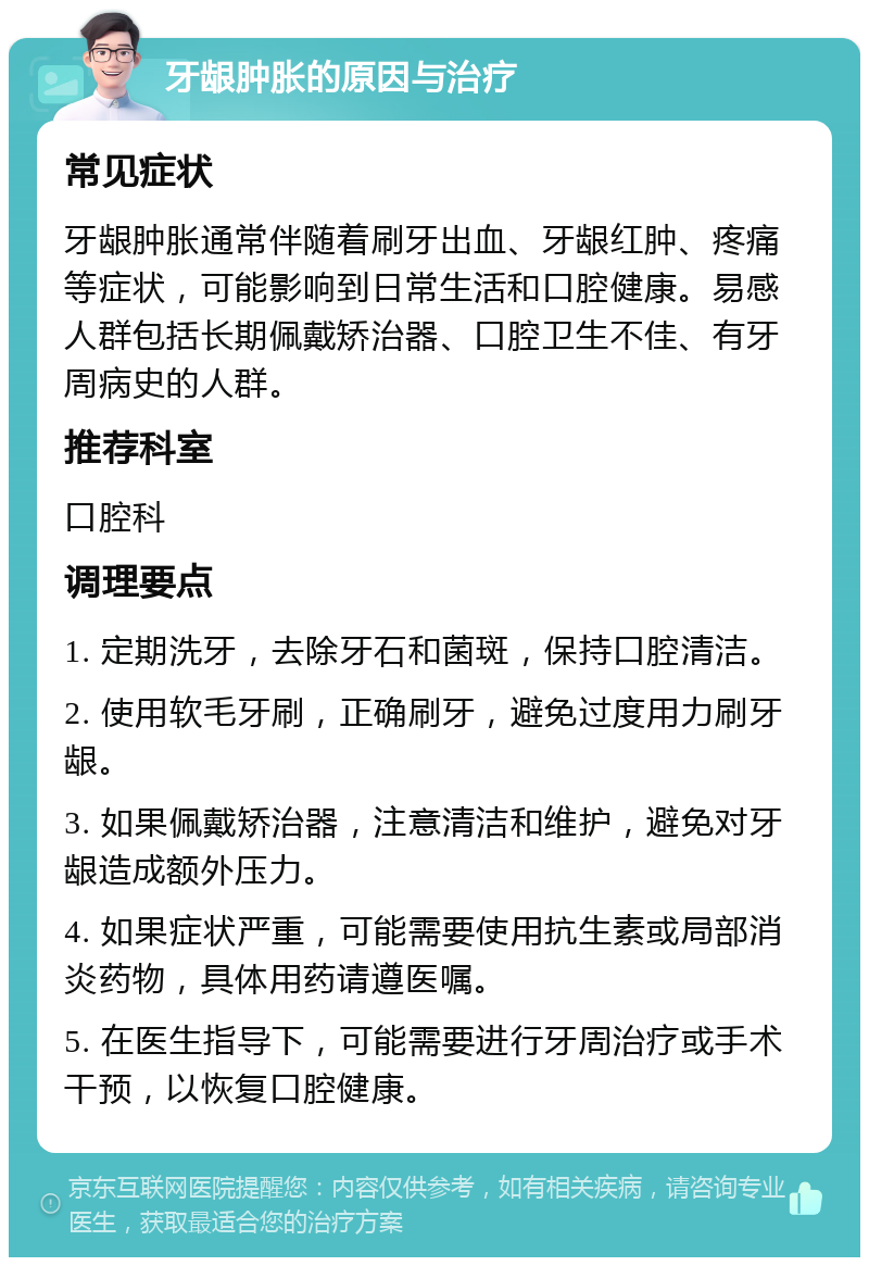 牙龈肿胀的原因与治疗 常见症状 牙龈肿胀通常伴随着刷牙出血、牙龈红肿、疼痛等症状，可能影响到日常生活和口腔健康。易感人群包括长期佩戴矫治器、口腔卫生不佳、有牙周病史的人群。 推荐科室 口腔科 调理要点 1. 定期洗牙，去除牙石和菌斑，保持口腔清洁。 2. 使用软毛牙刷，正确刷牙，避免过度用力刷牙龈。 3. 如果佩戴矫治器，注意清洁和维护，避免对牙龈造成额外压力。 4. 如果症状严重，可能需要使用抗生素或局部消炎药物，具体用药请遵医嘱。 5. 在医生指导下，可能需要进行牙周治疗或手术干预，以恢复口腔健康。