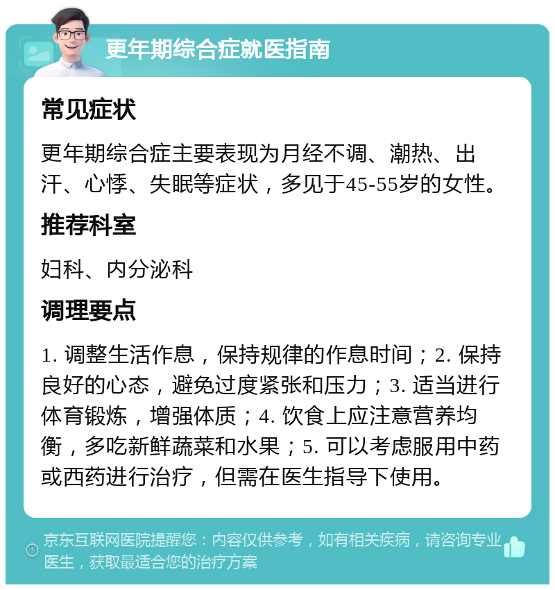 更年期综合症就医指南 常见症状 更年期综合症主要表现为月经不调、潮热、出汗、心悸、失眠等症状，多见于45-55岁的女性。 推荐科室 妇科、内分泌科 调理要点 1. 调整生活作息，保持规律的作息时间；2. 保持良好的心态，避免过度紧张和压力；3. 适当进行体育锻炼，增强体质；4. 饮食上应注意营养均衡，多吃新鲜蔬菜和水果；5. 可以考虑服用中药或西药进行治疗，但需在医生指导下使用。