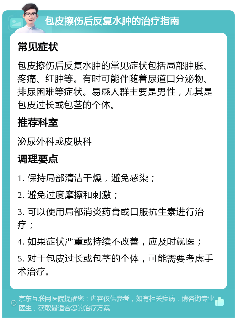 包皮擦伤后反复水肿的治疗指南 常见症状 包皮擦伤后反复水肿的常见症状包括局部肿胀、疼痛、红肿等。有时可能伴随着尿道口分泌物、排尿困难等症状。易感人群主要是男性，尤其是包皮过长或包茎的个体。 推荐科室 泌尿外科或皮肤科 调理要点 1. 保持局部清洁干燥，避免感染； 2. 避免过度摩擦和刺激； 3. 可以使用局部消炎药膏或口服抗生素进行治疗； 4. 如果症状严重或持续不改善，应及时就医； 5. 对于包皮过长或包茎的个体，可能需要考虑手术治疗。