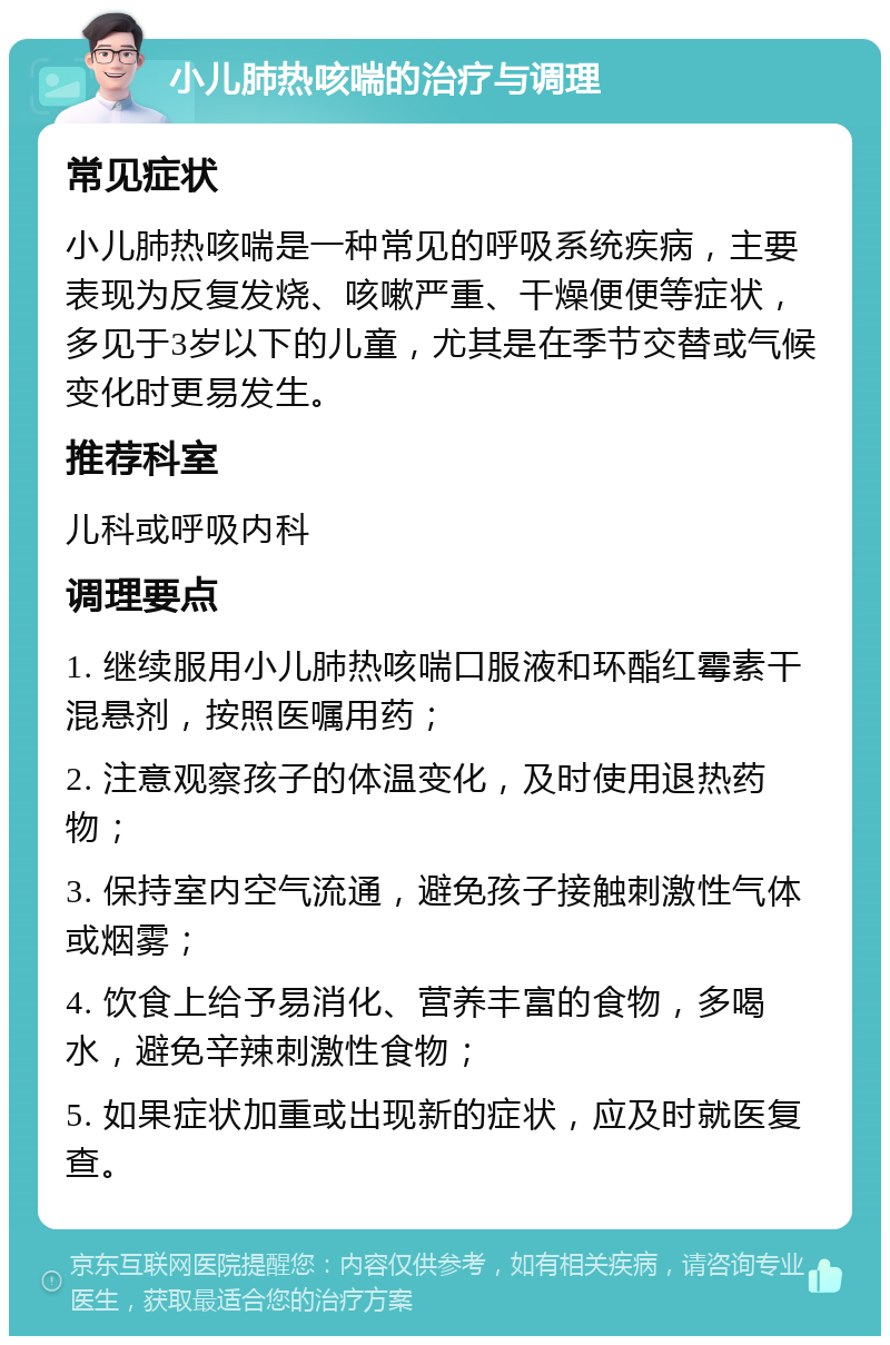 小儿肺热咳喘的治疗与调理 常见症状 小儿肺热咳喘是一种常见的呼吸系统疾病，主要表现为反复发烧、咳嗽严重、干燥便便等症状，多见于3岁以下的儿童，尤其是在季节交替或气候变化时更易发生。 推荐科室 儿科或呼吸内科 调理要点 1. 继续服用小儿肺热咳喘口服液和环酯红霉素干混悬剂，按照医嘱用药； 2. 注意观察孩子的体温变化，及时使用退热药物； 3. 保持室内空气流通，避免孩子接触刺激性气体或烟雾； 4. 饮食上给予易消化、营养丰富的食物，多喝水，避免辛辣刺激性食物； 5. 如果症状加重或出现新的症状，应及时就医复查。