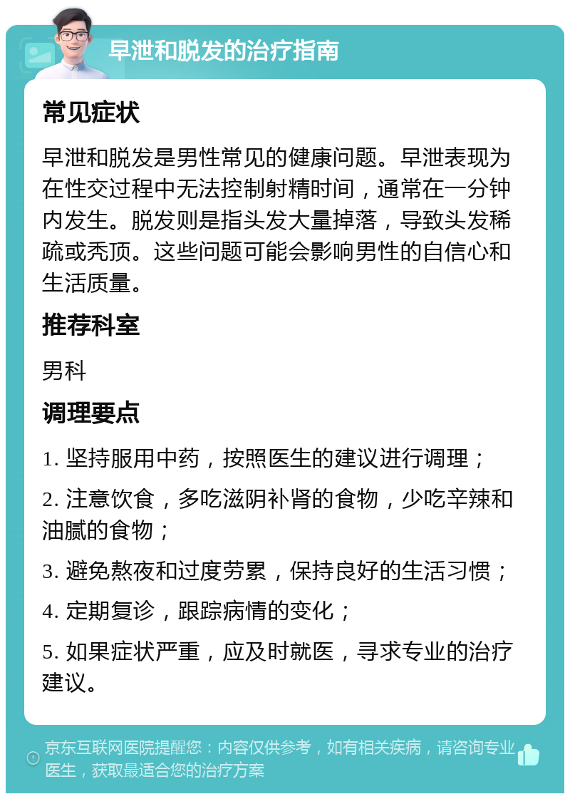 早泄和脱发的治疗指南 常见症状 早泄和脱发是男性常见的健康问题。早泄表现为在性交过程中无法控制射精时间，通常在一分钟内发生。脱发则是指头发大量掉落，导致头发稀疏或秃顶。这些问题可能会影响男性的自信心和生活质量。 推荐科室 男科 调理要点 1. 坚持服用中药，按照医生的建议进行调理； 2. 注意饮食，多吃滋阴补肾的食物，少吃辛辣和油腻的食物； 3. 避免熬夜和过度劳累，保持良好的生活习惯； 4. 定期复诊，跟踪病情的变化； 5. 如果症状严重，应及时就医，寻求专业的治疗建议。