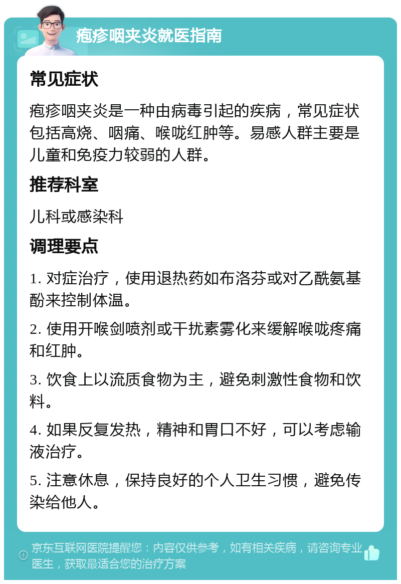 疱疹咽夹炎就医指南 常见症状 疱疹咽夹炎是一种由病毒引起的疾病，常见症状包括高烧、咽痛、喉咙红肿等。易感人群主要是儿童和免疫力较弱的人群。 推荐科室 儿科或感染科 调理要点 1. 对症治疗，使用退热药如布洛芬或对乙酰氨基酚来控制体温。 2. 使用开喉剑喷剂或干扰素雾化来缓解喉咙疼痛和红肿。 3. 饮食上以流质食物为主，避免刺激性食物和饮料。 4. 如果反复发热，精神和胃口不好，可以考虑输液治疗。 5. 注意休息，保持良好的个人卫生习惯，避免传染给他人。