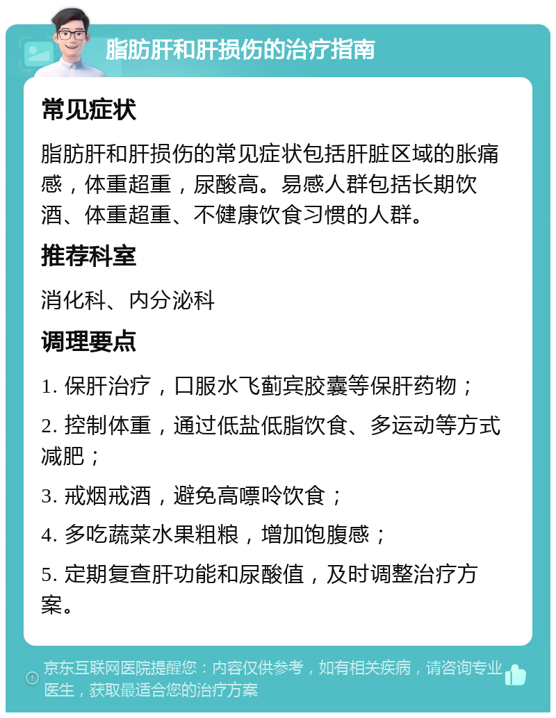 脂肪肝和肝损伤的治疗指南 常见症状 脂肪肝和肝损伤的常见症状包括肝脏区域的胀痛感，体重超重，尿酸高。易感人群包括长期饮酒、体重超重、不健康饮食习惯的人群。 推荐科室 消化科、内分泌科 调理要点 1. 保肝治疗，口服水飞蓟宾胶囊等保肝药物； 2. 控制体重，通过低盐低脂饮食、多运动等方式减肥； 3. 戒烟戒酒，避免高嘌呤饮食； 4. 多吃蔬菜水果粗粮，增加饱腹感； 5. 定期复查肝功能和尿酸值，及时调整治疗方案。