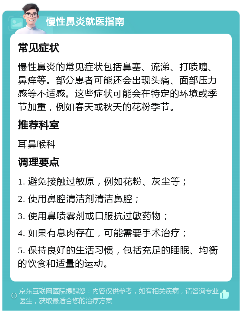 慢性鼻炎就医指南 常见症状 慢性鼻炎的常见症状包括鼻塞、流涕、打喷嚏、鼻痒等。部分患者可能还会出现头痛、面部压力感等不适感。这些症状可能会在特定的环境或季节加重，例如春天或秋天的花粉季节。 推荐科室 耳鼻喉科 调理要点 1. 避免接触过敏原，例如花粉、灰尘等； 2. 使用鼻腔清洁剂清洁鼻腔； 3. 使用鼻喷雾剂或口服抗过敏药物； 4. 如果有息肉存在，可能需要手术治疗； 5. 保持良好的生活习惯，包括充足的睡眠、均衡的饮食和适量的运动。