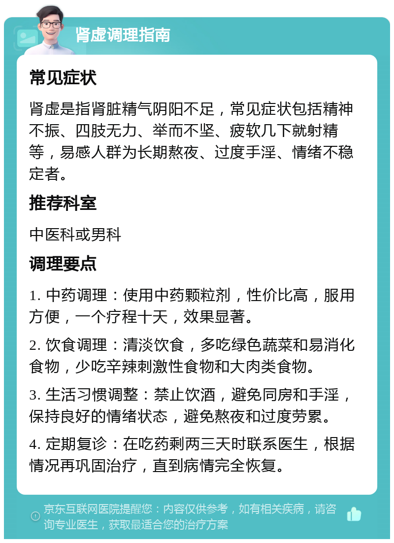 肾虚调理指南 常见症状 肾虚是指肾脏精气阴阳不足，常见症状包括精神不振、四肢无力、举而不坚、疲软几下就射精等，易感人群为长期熬夜、过度手淫、情绪不稳定者。 推荐科室 中医科或男科 调理要点 1. 中药调理：使用中药颗粒剂，性价比高，服用方便，一个疗程十天，效果显著。 2. 饮食调理：清淡饮食，多吃绿色蔬菜和易消化食物，少吃辛辣刺激性食物和大肉类食物。 3. 生活习惯调整：禁止饮酒，避免同房和手淫，保持良好的情绪状态，避免熬夜和过度劳累。 4. 定期复诊：在吃药剩两三天时联系医生，根据情况再巩固治疗，直到病情完全恢复。