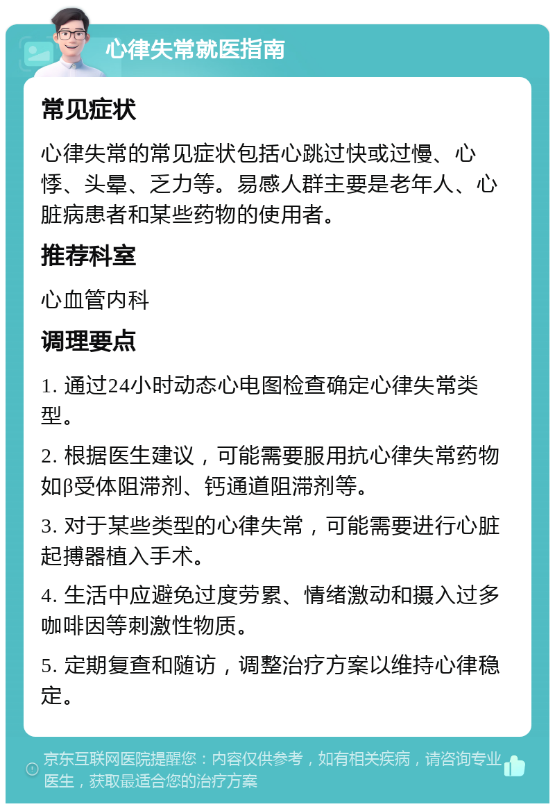 心律失常就医指南 常见症状 心律失常的常见症状包括心跳过快或过慢、心悸、头晕、乏力等。易感人群主要是老年人、心脏病患者和某些药物的使用者。 推荐科室 心血管内科 调理要点 1. 通过24小时动态心电图检查确定心律失常类型。 2. 根据医生建议，可能需要服用抗心律失常药物如β受体阻滞剂、钙通道阻滞剂等。 3. 对于某些类型的心律失常，可能需要进行心脏起搏器植入手术。 4. 生活中应避免过度劳累、情绪激动和摄入过多咖啡因等刺激性物质。 5. 定期复查和随访，调整治疗方案以维持心律稳定。