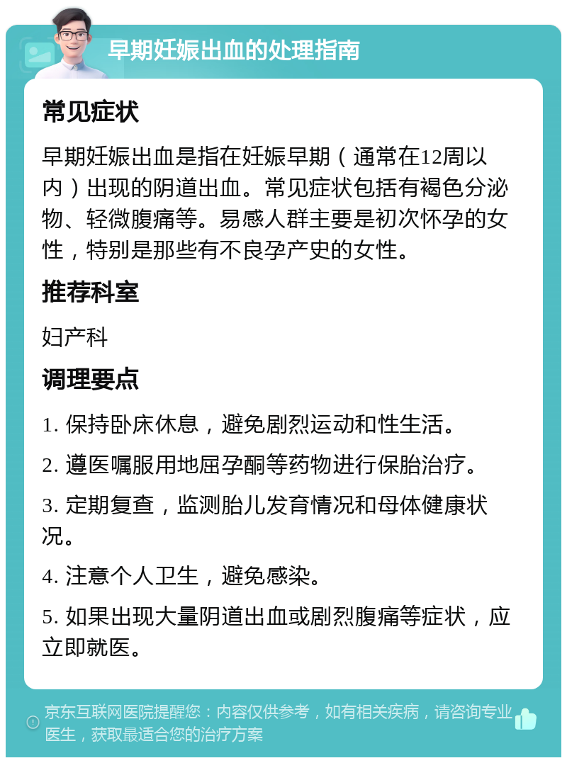 早期妊娠出血的处理指南 常见症状 早期妊娠出血是指在妊娠早期（通常在12周以内）出现的阴道出血。常见症状包括有褐色分泌物、轻微腹痛等。易感人群主要是初次怀孕的女性，特别是那些有不良孕产史的女性。 推荐科室 妇产科 调理要点 1. 保持卧床休息，避免剧烈运动和性生活。 2. 遵医嘱服用地屈孕酮等药物进行保胎治疗。 3. 定期复查，监测胎儿发育情况和母体健康状况。 4. 注意个人卫生，避免感染。 5. 如果出现大量阴道出血或剧烈腹痛等症状，应立即就医。