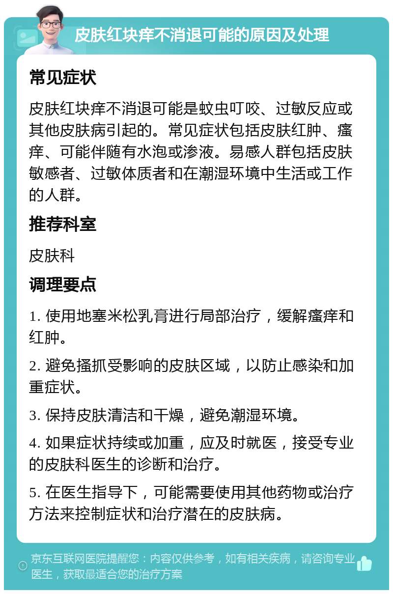 皮肤红块痒不消退可能的原因及处理 常见症状 皮肤红块痒不消退可能是蚊虫叮咬、过敏反应或其他皮肤病引起的。常见症状包括皮肤红肿、瘙痒、可能伴随有水泡或渗液。易感人群包括皮肤敏感者、过敏体质者和在潮湿环境中生活或工作的人群。 推荐科室 皮肤科 调理要点 1. 使用地塞米松乳膏进行局部治疗，缓解瘙痒和红肿。 2. 避免搔抓受影响的皮肤区域，以防止感染和加重症状。 3. 保持皮肤清洁和干燥，避免潮湿环境。 4. 如果症状持续或加重，应及时就医，接受专业的皮肤科医生的诊断和治疗。 5. 在医生指导下，可能需要使用其他药物或治疗方法来控制症状和治疗潜在的皮肤病。