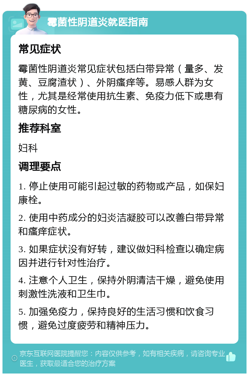 霉菌性阴道炎就医指南 常见症状 霉菌性阴道炎常见症状包括白带异常（量多、发黄、豆腐渣状）、外阴瘙痒等。易感人群为女性，尤其是经常使用抗生素、免疫力低下或患有糖尿病的女性。 推荐科室 妇科 调理要点 1. 停止使用可能引起过敏的药物或产品，如保妇康栓。 2. 使用中药成分的妇炎洁凝胶可以改善白带异常和瘙痒症状。 3. 如果症状没有好转，建议做妇科检查以确定病因并进行针对性治疗。 4. 注意个人卫生，保持外阴清洁干燥，避免使用刺激性洗液和卫生巾。 5. 加强免疫力，保持良好的生活习惯和饮食习惯，避免过度疲劳和精神压力。