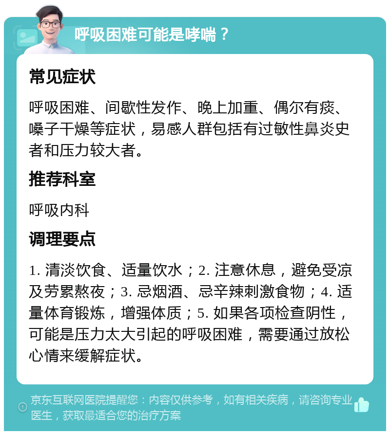 呼吸困难可能是哮喘？ 常见症状 呼吸困难、间歇性发作、晚上加重、偶尔有痰、嗓子干燥等症状，易感人群包括有过敏性鼻炎史者和压力较大者。 推荐科室 呼吸内科 调理要点 1. 清淡饮食、适量饮水；2. 注意休息，避免受凉及劳累熬夜；3. 忌烟酒、忌辛辣刺激食物；4. 适量体育锻炼，增强体质；5. 如果各项检查阴性，可能是压力太大引起的呼吸困难，需要通过放松心情来缓解症状。