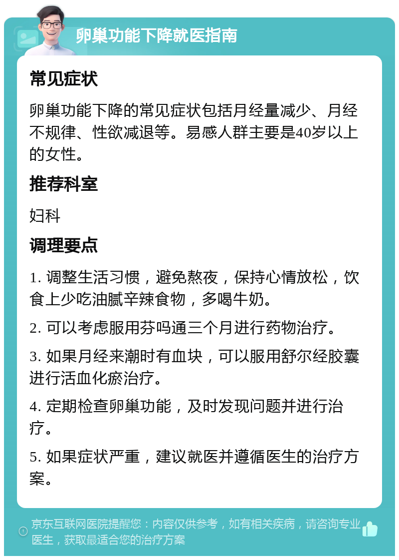 卵巢功能下降就医指南 常见症状 卵巢功能下降的常见症状包括月经量减少、月经不规律、性欲减退等。易感人群主要是40岁以上的女性。 推荐科室 妇科 调理要点 1. 调整生活习惯，避免熬夜，保持心情放松，饮食上少吃油腻辛辣食物，多喝牛奶。 2. 可以考虑服用芬吗通三个月进行药物治疗。 3. 如果月经来潮时有血块，可以服用舒尔经胶囊进行活血化瘀治疗。 4. 定期检查卵巢功能，及时发现问题并进行治疗。 5. 如果症状严重，建议就医并遵循医生的治疗方案。