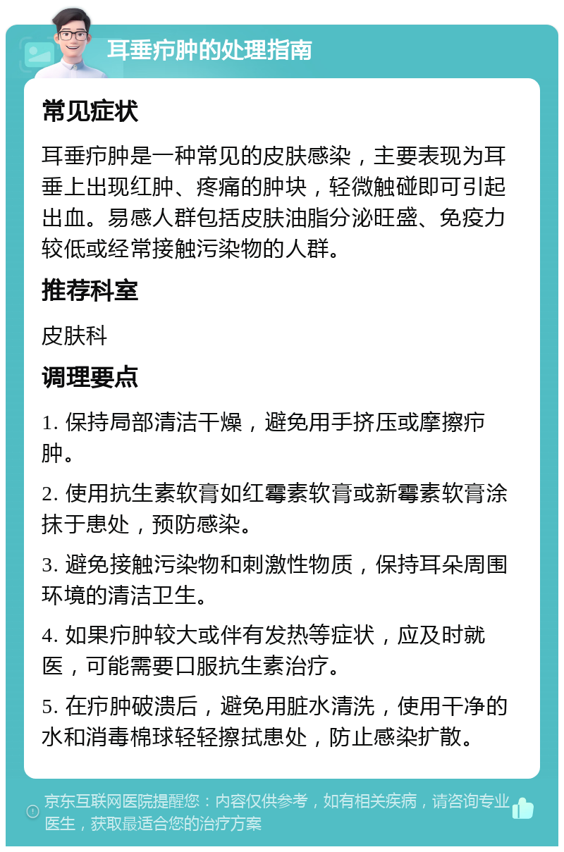 耳垂疖肿的处理指南 常见症状 耳垂疖肿是一种常见的皮肤感染，主要表现为耳垂上出现红肿、疼痛的肿块，轻微触碰即可引起出血。易感人群包括皮肤油脂分泌旺盛、免疫力较低或经常接触污染物的人群。 推荐科室 皮肤科 调理要点 1. 保持局部清洁干燥，避免用手挤压或摩擦疖肿。 2. 使用抗生素软膏如红霉素软膏或新霉素软膏涂抹于患处，预防感染。 3. 避免接触污染物和刺激性物质，保持耳朵周围环境的清洁卫生。 4. 如果疖肿较大或伴有发热等症状，应及时就医，可能需要口服抗生素治疗。 5. 在疖肿破溃后，避免用脏水清洗，使用干净的水和消毒棉球轻轻擦拭患处，防止感染扩散。