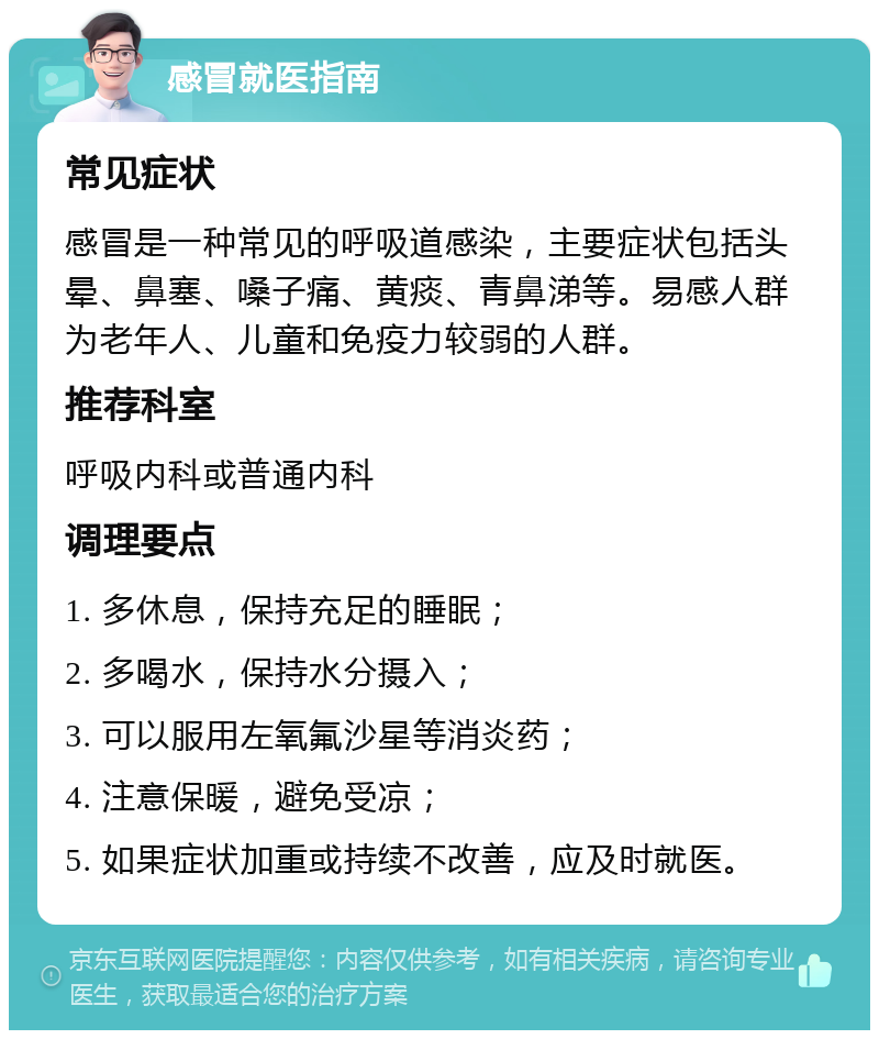 感冒就医指南 常见症状 感冒是一种常见的呼吸道感染，主要症状包括头晕、鼻塞、嗓子痛、黄痰、青鼻涕等。易感人群为老年人、儿童和免疫力较弱的人群。 推荐科室 呼吸内科或普通内科 调理要点 1. 多休息，保持充足的睡眠； 2. 多喝水，保持水分摄入； 3. 可以服用左氧氟沙星等消炎药； 4. 注意保暖，避免受凉； 5. 如果症状加重或持续不改善，应及时就医。