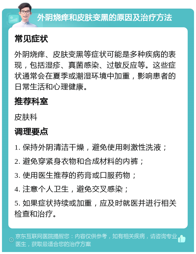 外阴烧痒和皮肤变黑的原因及治疗方法 常见症状 外阴烧痒、皮肤变黑等症状可能是多种疾病的表现，包括湿疹、真菌感染、过敏反应等。这些症状通常会在夏季或潮湿环境中加重，影响患者的日常生活和心理健康。 推荐科室 皮肤科 调理要点 1. 保持外阴清洁干燥，避免使用刺激性洗液； 2. 避免穿紧身衣物和合成材料的内裤； 3. 使用医生推荐的药膏或口服药物； 4. 注意个人卫生，避免交叉感染； 5. 如果症状持续或加重，应及时就医并进行相关检查和治疗。