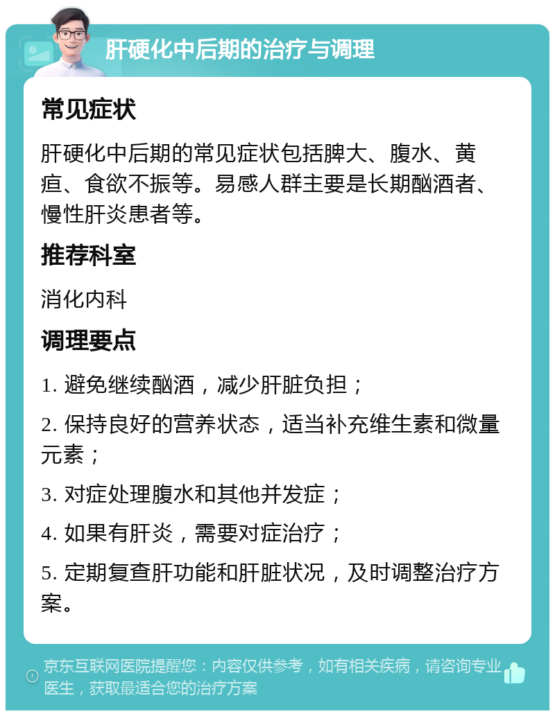 肝硬化中后期的治疗与调理 常见症状 肝硬化中后期的常见症状包括脾大、腹水、黄疸、食欲不振等。易感人群主要是长期酗酒者、慢性肝炎患者等。 推荐科室 消化内科 调理要点 1. 避免继续酗酒，减少肝脏负担； 2. 保持良好的营养状态，适当补充维生素和微量元素； 3. 对症处理腹水和其他并发症； 4. 如果有肝炎，需要对症治疗； 5. 定期复查肝功能和肝脏状况，及时调整治疗方案。