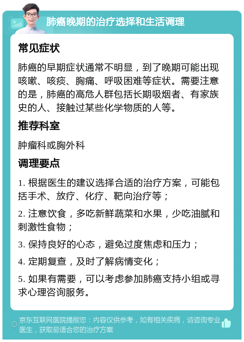 肺癌晚期的治疗选择和生活调理 常见症状 肺癌的早期症状通常不明显，到了晚期可能出现咳嗽、咳痰、胸痛、呼吸困难等症状。需要注意的是，肺癌的高危人群包括长期吸烟者、有家族史的人、接触过某些化学物质的人等。 推荐科室 肿瘤科或胸外科 调理要点 1. 根据医生的建议选择合适的治疗方案，可能包括手术、放疗、化疗、靶向治疗等； 2. 注意饮食，多吃新鲜蔬菜和水果，少吃油腻和刺激性食物； 3. 保持良好的心态，避免过度焦虑和压力； 4. 定期复查，及时了解病情变化； 5. 如果有需要，可以考虑参加肺癌支持小组或寻求心理咨询服务。