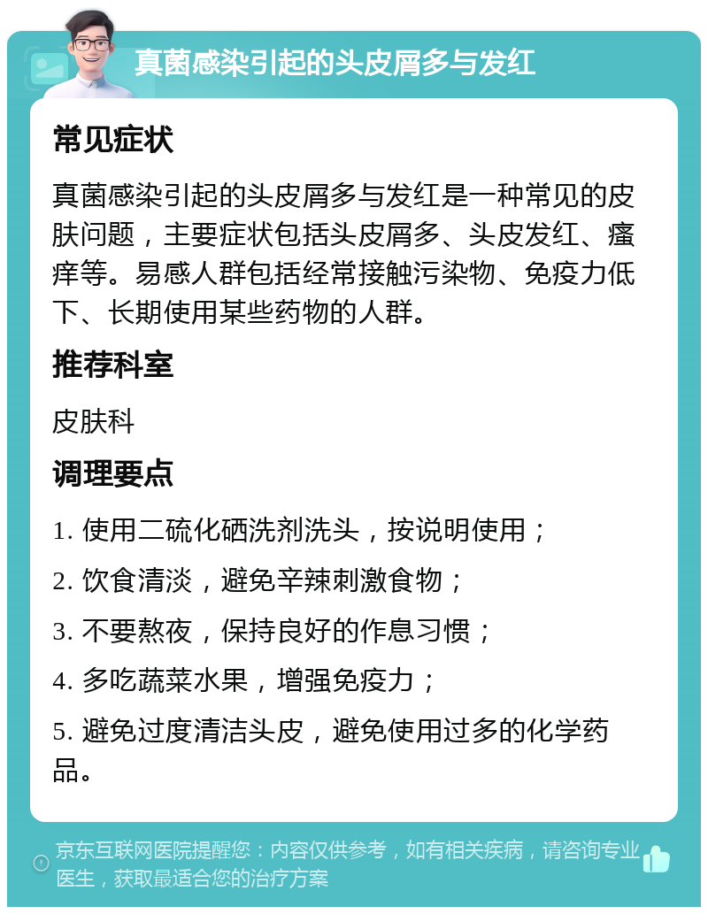 真菌感染引起的头皮屑多与发红 常见症状 真菌感染引起的头皮屑多与发红是一种常见的皮肤问题，主要症状包括头皮屑多、头皮发红、瘙痒等。易感人群包括经常接触污染物、免疫力低下、长期使用某些药物的人群。 推荐科室 皮肤科 调理要点 1. 使用二硫化硒洗剂洗头，按说明使用； 2. 饮食清淡，避免辛辣刺激食物； 3. 不要熬夜，保持良好的作息习惯； 4. 多吃蔬菜水果，增强免疫力； 5. 避免过度清洁头皮，避免使用过多的化学药品。