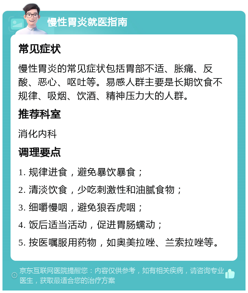 慢性胃炎就医指南 常见症状 慢性胃炎的常见症状包括胃部不适、胀痛、反酸、恶心、呕吐等。易感人群主要是长期饮食不规律、吸烟、饮酒、精神压力大的人群。 推荐科室 消化内科 调理要点 1. 规律进食，避免暴饮暴食； 2. 清淡饮食，少吃刺激性和油腻食物； 3. 细嚼慢咽，避免狼吞虎咽； 4. 饭后适当活动，促进胃肠蠕动； 5. 按医嘱服用药物，如奥美拉唑、兰索拉唑等。