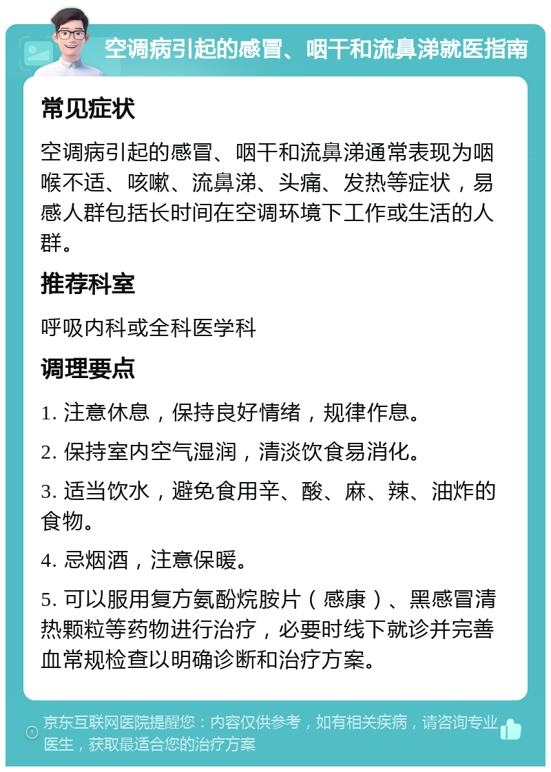 空调病引起的感冒、咽干和流鼻涕就医指南 常见症状 空调病引起的感冒、咽干和流鼻涕通常表现为咽喉不适、咳嗽、流鼻涕、头痛、发热等症状，易感人群包括长时间在空调环境下工作或生活的人群。 推荐科室 呼吸内科或全科医学科 调理要点 1. 注意休息，保持良好情绪，规律作息。 2. 保持室内空气湿润，清淡饮食易消化。 3. 适当饮水，避免食用辛、酸、麻、辣、油炸的食物。 4. 忌烟酒，注意保暖。 5. 可以服用复方氨酚烷胺片（感康）、黑感冒清热颗粒等药物进行治疗，必要时线下就诊并完善血常规检查以明确诊断和治疗方案。