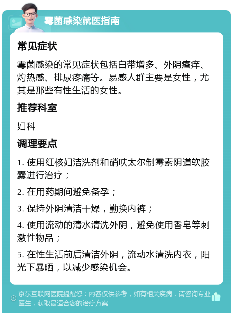 霉菌感染就医指南 常见症状 霉菌感染的常见症状包括白带增多、外阴瘙痒、灼热感、排尿疼痛等。易感人群主要是女性，尤其是那些有性生活的女性。 推荐科室 妇科 调理要点 1. 使用红核妇洁洗剂和硝呋太尔制霉素阴道软胶囊进行治疗； 2. 在用药期间避免备孕； 3. 保持外阴清洁干燥，勤换内裤； 4. 使用流动的清水清洗外阴，避免使用香皂等刺激性物品； 5. 在性生活前后清洁外阴，流动水清洗内衣，阳光下暴晒，以减少感染机会。