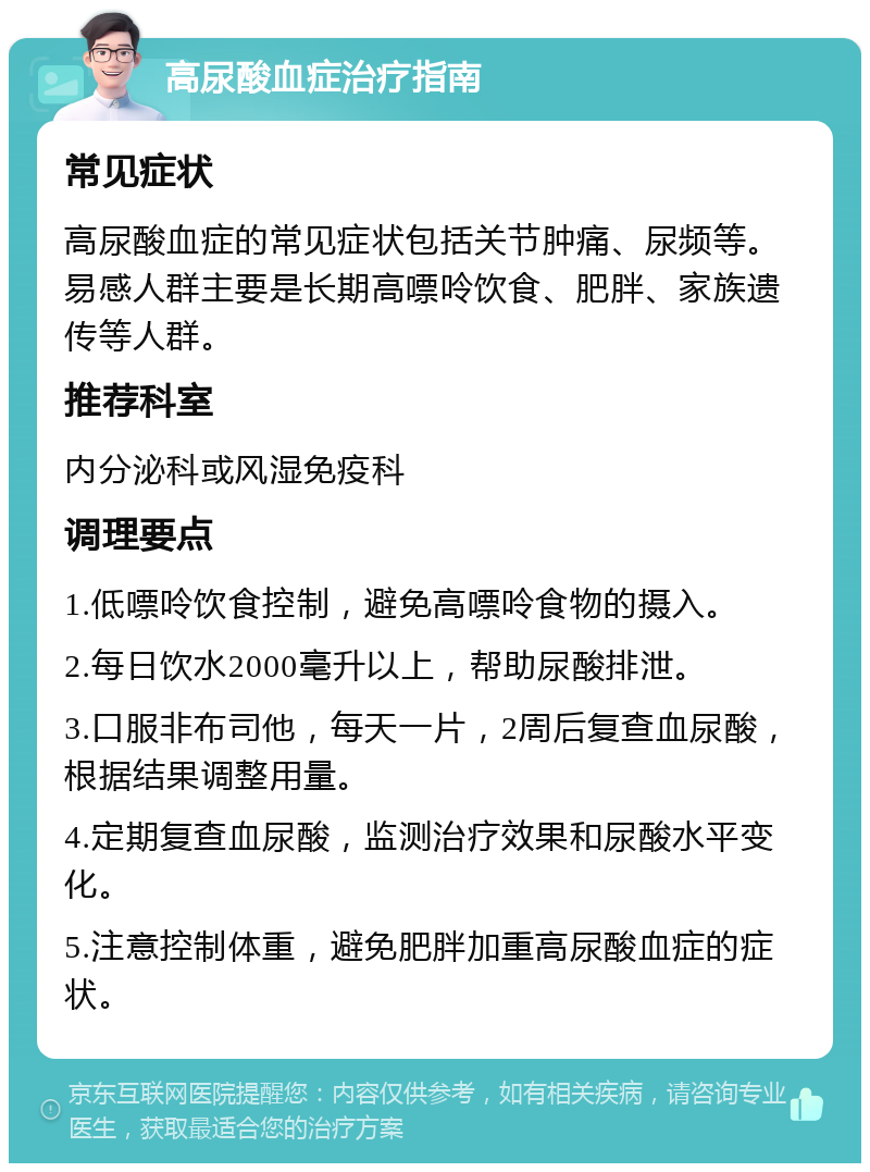 高尿酸血症治疗指南 常见症状 高尿酸血症的常见症状包括关节肿痛、尿频等。易感人群主要是长期高嘌呤饮食、肥胖、家族遗传等人群。 推荐科室 内分泌科或风湿免疫科 调理要点 1.低嘌呤饮食控制，避免高嘌呤食物的摄入。 2.每日饮水2000毫升以上，帮助尿酸排泄。 3.口服非布司他，每天一片，2周后复查血尿酸，根据结果调整用量。 4.定期复查血尿酸，监测治疗效果和尿酸水平变化。 5.注意控制体重，避免肥胖加重高尿酸血症的症状。