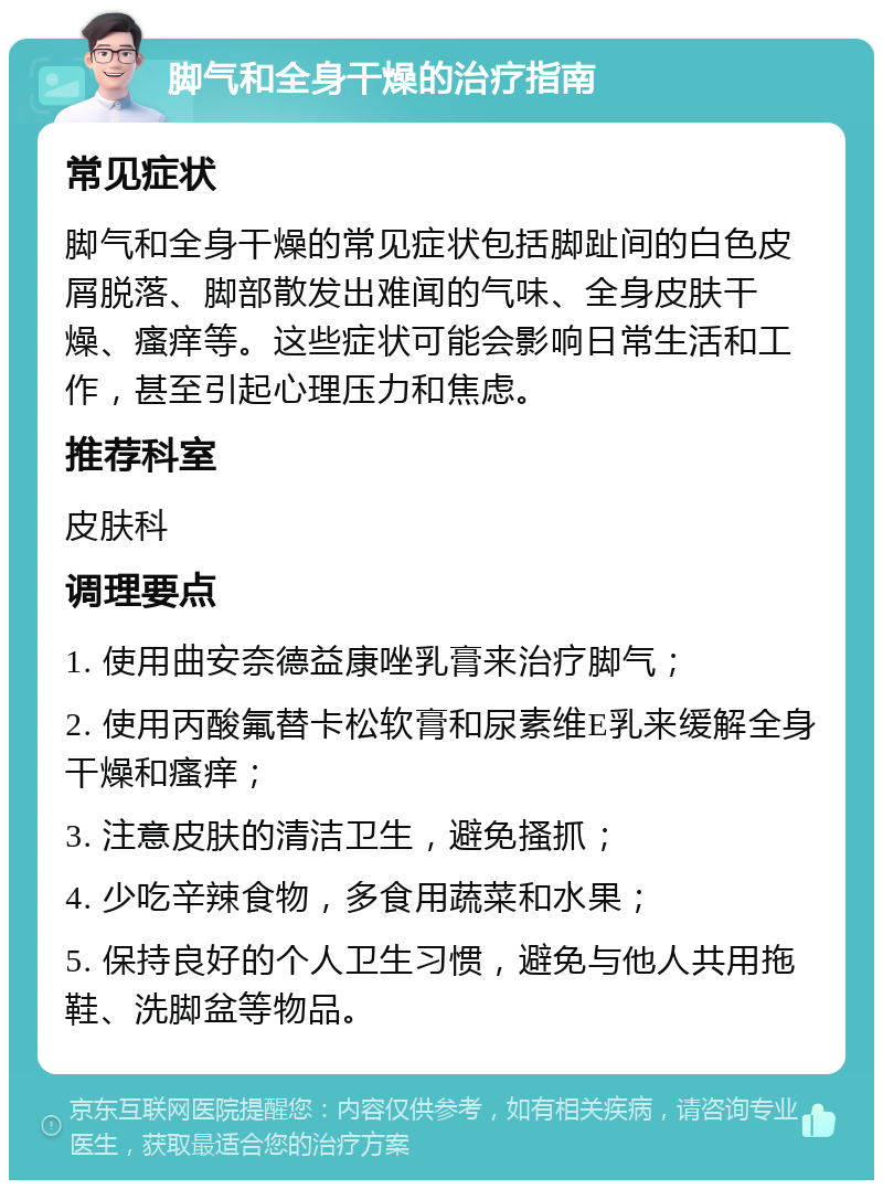 脚气和全身干燥的治疗指南 常见症状 脚气和全身干燥的常见症状包括脚趾间的白色皮屑脱落、脚部散发出难闻的气味、全身皮肤干燥、瘙痒等。这些症状可能会影响日常生活和工作，甚至引起心理压力和焦虑。 推荐科室 皮肤科 调理要点 1. 使用曲安奈德益康唑乳膏来治疗脚气； 2. 使用丙酸氟替卡松软膏和尿素维E乳来缓解全身干燥和瘙痒； 3. 注意皮肤的清洁卫生，避免搔抓； 4. 少吃辛辣食物，多食用蔬菜和水果； 5. 保持良好的个人卫生习惯，避免与他人共用拖鞋、洗脚盆等物品。