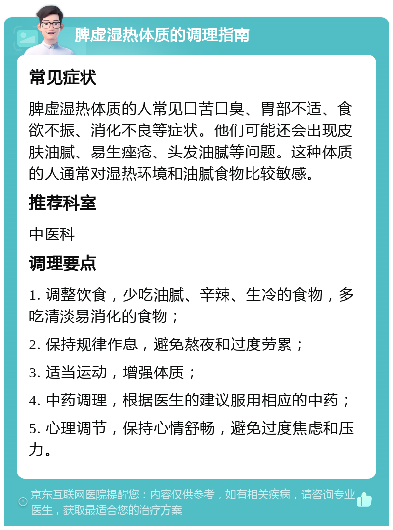 脾虚湿热体质的调理指南 常见症状 脾虚湿热体质的人常见口苦口臭、胃部不适、食欲不振、消化不良等症状。他们可能还会出现皮肤油腻、易生痤疮、头发油腻等问题。这种体质的人通常对湿热环境和油腻食物比较敏感。 推荐科室 中医科 调理要点 1. 调整饮食，少吃油腻、辛辣、生冷的食物，多吃清淡易消化的食物； 2. 保持规律作息，避免熬夜和过度劳累； 3. 适当运动，增强体质； 4. 中药调理，根据医生的建议服用相应的中药； 5. 心理调节，保持心情舒畅，避免过度焦虑和压力。