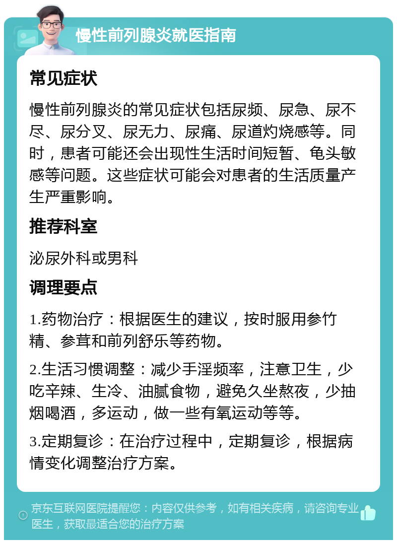 慢性前列腺炎就医指南 常见症状 慢性前列腺炎的常见症状包括尿频、尿急、尿不尽、尿分叉、尿无力、尿痛、尿道灼烧感等。同时，患者可能还会出现性生活时间短暂、龟头敏感等问题。这些症状可能会对患者的生活质量产生严重影响。 推荐科室 泌尿外科或男科 调理要点 1.药物治疗：根据医生的建议，按时服用参竹精、参茸和前列舒乐等药物。 2.生活习惯调整：减少手淫频率，注意卫生，少吃辛辣、生冷、油腻食物，避免久坐熬夜，少抽烟喝酒，多运动，做一些有氧运动等等。 3.定期复诊：在治疗过程中，定期复诊，根据病情变化调整治疗方案。