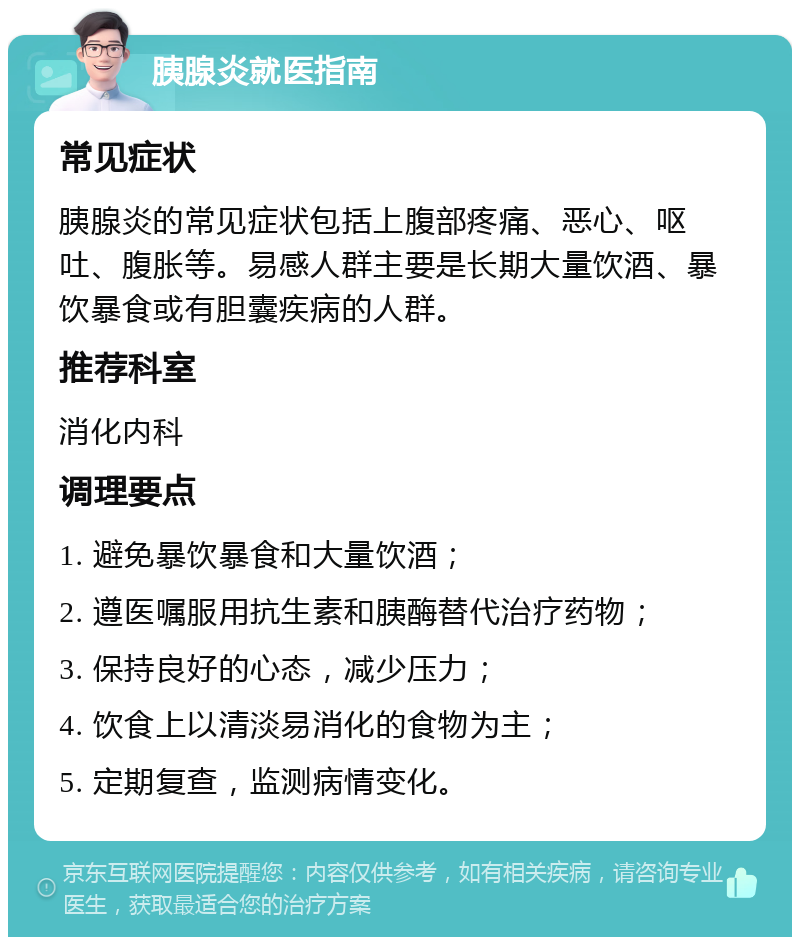 胰腺炎就医指南 常见症状 胰腺炎的常见症状包括上腹部疼痛、恶心、呕吐、腹胀等。易感人群主要是长期大量饮酒、暴饮暴食或有胆囊疾病的人群。 推荐科室 消化内科 调理要点 1. 避免暴饮暴食和大量饮酒； 2. 遵医嘱服用抗生素和胰酶替代治疗药物； 3. 保持良好的心态，减少压力； 4. 饮食上以清淡易消化的食物为主； 5. 定期复查，监测病情变化。