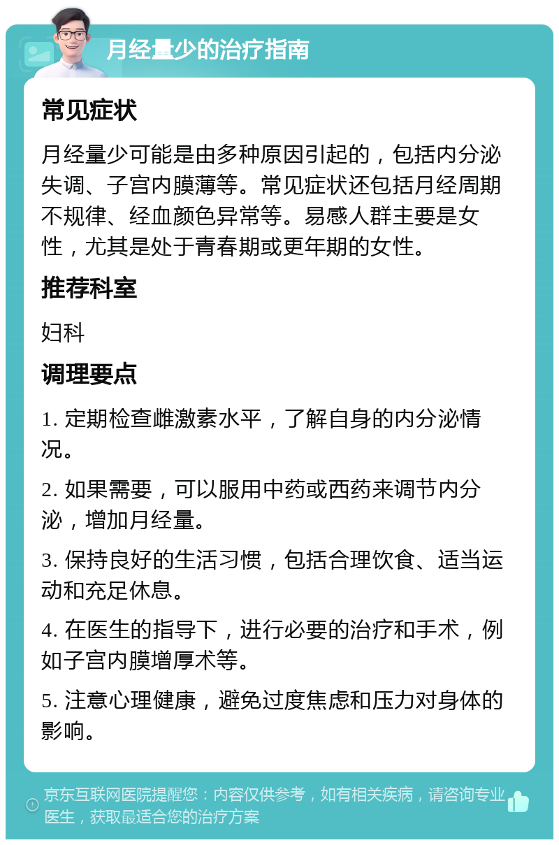 月经量少的治疗指南 常见症状 月经量少可能是由多种原因引起的，包括内分泌失调、子宫内膜薄等。常见症状还包括月经周期不规律、经血颜色异常等。易感人群主要是女性，尤其是处于青春期或更年期的女性。 推荐科室 妇科 调理要点 1. 定期检查雌激素水平，了解自身的内分泌情况。 2. 如果需要，可以服用中药或西药来调节内分泌，增加月经量。 3. 保持良好的生活习惯，包括合理饮食、适当运动和充足休息。 4. 在医生的指导下，进行必要的治疗和手术，例如子宫内膜增厚术等。 5. 注意心理健康，避免过度焦虑和压力对身体的影响。