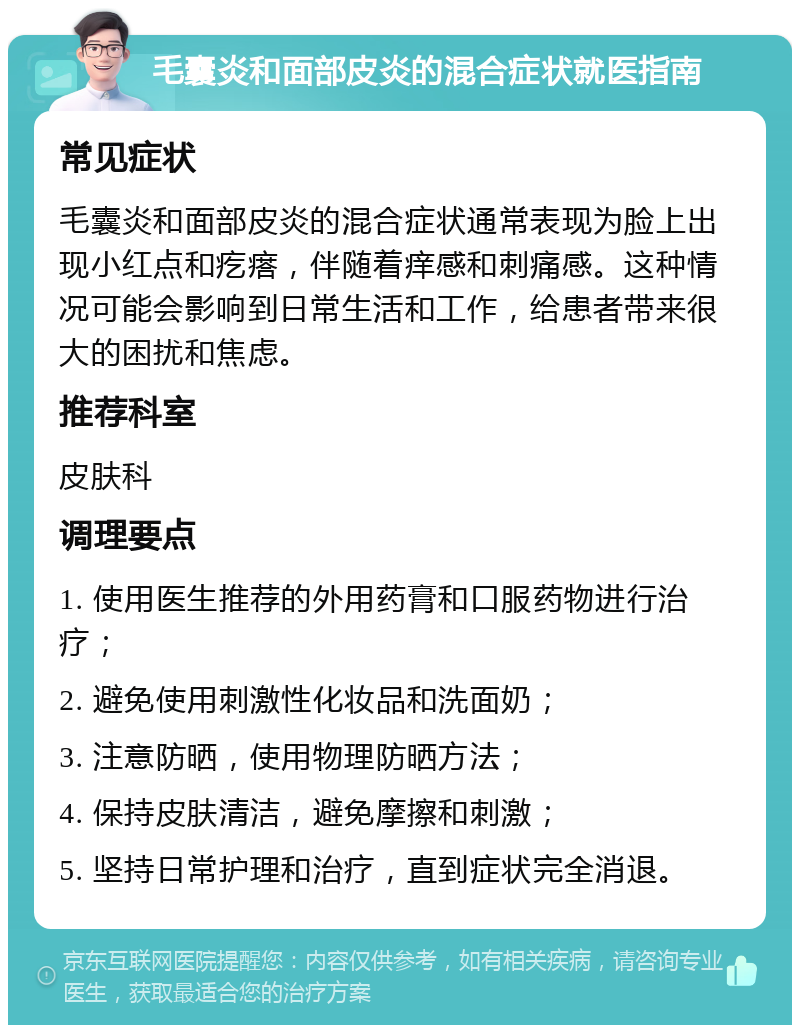 毛囊炎和面部皮炎的混合症状就医指南 常见症状 毛囊炎和面部皮炎的混合症状通常表现为脸上出现小红点和疙瘩，伴随着痒感和刺痛感。这种情况可能会影响到日常生活和工作，给患者带来很大的困扰和焦虑。 推荐科室 皮肤科 调理要点 1. 使用医生推荐的外用药膏和口服药物进行治疗； 2. 避免使用刺激性化妆品和洗面奶； 3. 注意防晒，使用物理防晒方法； 4. 保持皮肤清洁，避免摩擦和刺激； 5. 坚持日常护理和治疗，直到症状完全消退。