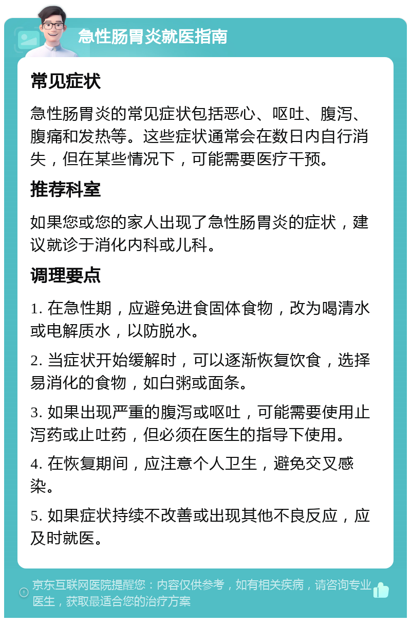 急性肠胃炎就医指南 常见症状 急性肠胃炎的常见症状包括恶心、呕吐、腹泻、腹痛和发热等。这些症状通常会在数日内自行消失，但在某些情况下，可能需要医疗干预。 推荐科室 如果您或您的家人出现了急性肠胃炎的症状，建议就诊于消化内科或儿科。 调理要点 1. 在急性期，应避免进食固体食物，改为喝清水或电解质水，以防脱水。 2. 当症状开始缓解时，可以逐渐恢复饮食，选择易消化的食物，如白粥或面条。 3. 如果出现严重的腹泻或呕吐，可能需要使用止泻药或止吐药，但必须在医生的指导下使用。 4. 在恢复期间，应注意个人卫生，避免交叉感染。 5. 如果症状持续不改善或出现其他不良反应，应及时就医。