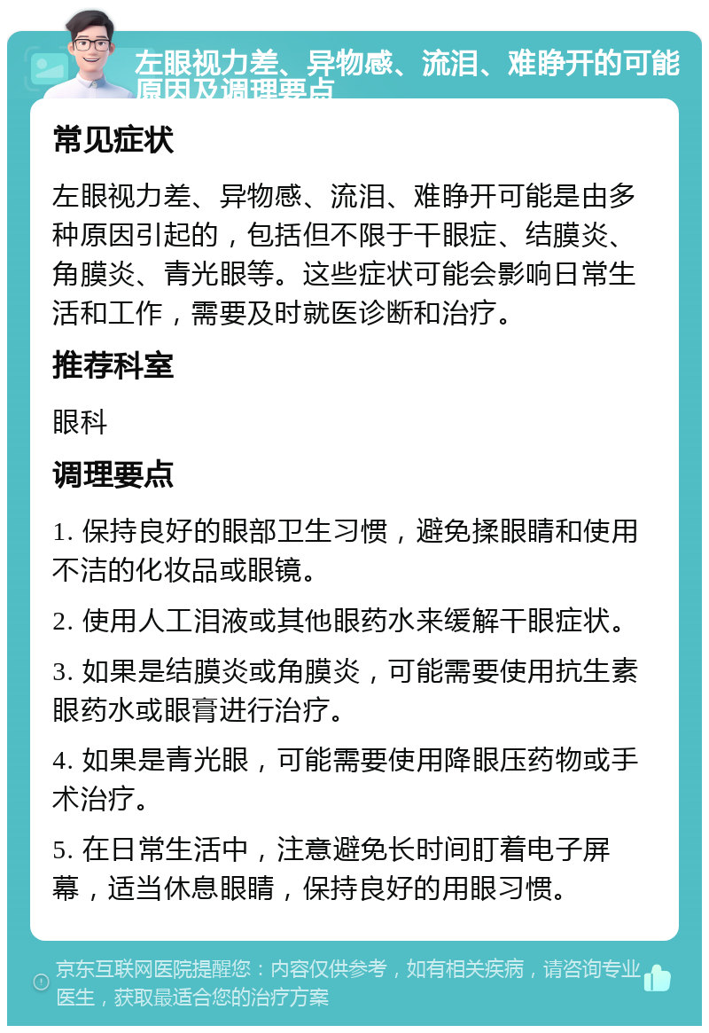 左眼视力差、异物感、流泪、难睁开的可能原因及调理要点 常见症状 左眼视力差、异物感、流泪、难睁开可能是由多种原因引起的，包括但不限于干眼症、结膜炎、角膜炎、青光眼等。这些症状可能会影响日常生活和工作，需要及时就医诊断和治疗。 推荐科室 眼科 调理要点 1. 保持良好的眼部卫生习惯，避免揉眼睛和使用不洁的化妆品或眼镜。 2. 使用人工泪液或其他眼药水来缓解干眼症状。 3. 如果是结膜炎或角膜炎，可能需要使用抗生素眼药水或眼膏进行治疗。 4. 如果是青光眼，可能需要使用降眼压药物或手术治疗。 5. 在日常生活中，注意避免长时间盯着电子屏幕，适当休息眼睛，保持良好的用眼习惯。