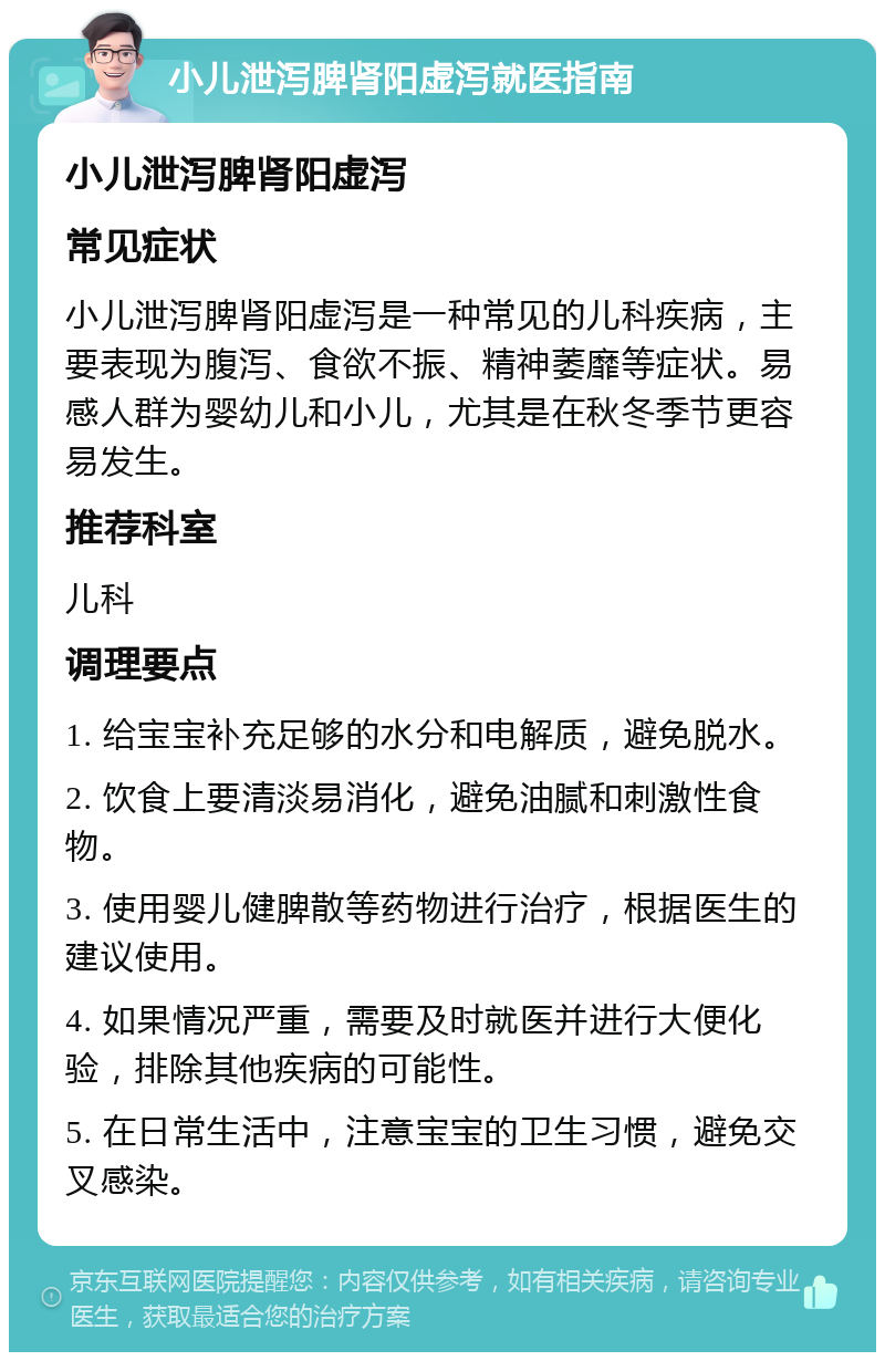 小儿泄泻脾肾阳虚泻就医指南 小儿泄泻脾肾阳虚泻 常见症状 小儿泄泻脾肾阳虚泻是一种常见的儿科疾病，主要表现为腹泻、食欲不振、精神萎靡等症状。易感人群为婴幼儿和小儿，尤其是在秋冬季节更容易发生。 推荐科室 儿科 调理要点 1. 给宝宝补充足够的水分和电解质，避免脱水。 2. 饮食上要清淡易消化，避免油腻和刺激性食物。 3. 使用婴儿健脾散等药物进行治疗，根据医生的建议使用。 4. 如果情况严重，需要及时就医并进行大便化验，排除其他疾病的可能性。 5. 在日常生活中，注意宝宝的卫生习惯，避免交叉感染。