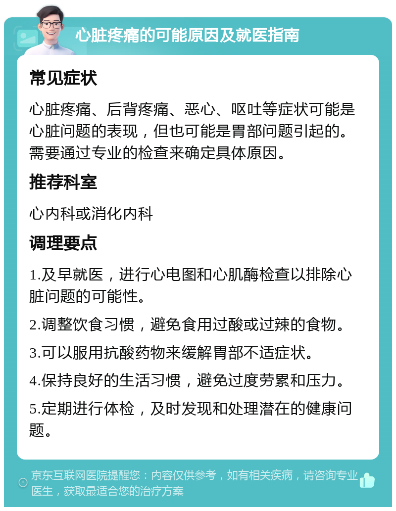 心脏疼痛的可能原因及就医指南 常见症状 心脏疼痛、后背疼痛、恶心、呕吐等症状可能是心脏问题的表现，但也可能是胃部问题引起的。需要通过专业的检查来确定具体原因。 推荐科室 心内科或消化内科 调理要点 1.及早就医，进行心电图和心肌酶检查以排除心脏问题的可能性。 2.调整饮食习惯，避免食用过酸或过辣的食物。 3.可以服用抗酸药物来缓解胃部不适症状。 4.保持良好的生活习惯，避免过度劳累和压力。 5.定期进行体检，及时发现和处理潜在的健康问题。