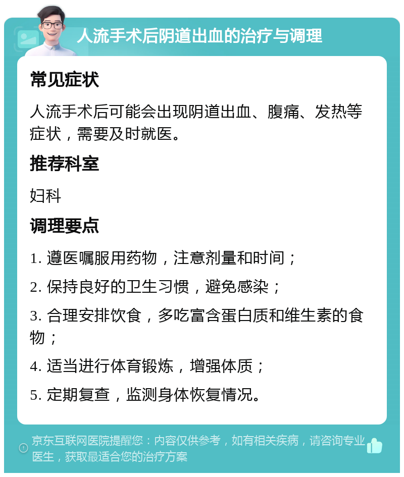 人流手术后阴道出血的治疗与调理 常见症状 人流手术后可能会出现阴道出血、腹痛、发热等症状，需要及时就医。 推荐科室 妇科 调理要点 1. 遵医嘱服用药物，注意剂量和时间； 2. 保持良好的卫生习惯，避免感染； 3. 合理安排饮食，多吃富含蛋白质和维生素的食物； 4. 适当进行体育锻炼，增强体质； 5. 定期复查，监测身体恢复情况。