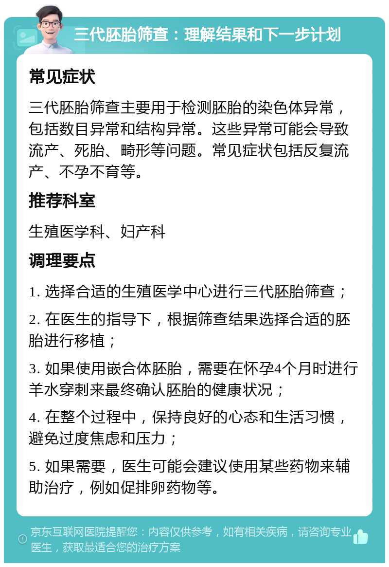 三代胚胎筛查：理解结果和下一步计划 常见症状 三代胚胎筛查主要用于检测胚胎的染色体异常，包括数目异常和结构异常。这些异常可能会导致流产、死胎、畸形等问题。常见症状包括反复流产、不孕不育等。 推荐科室 生殖医学科、妇产科 调理要点 1. 选择合适的生殖医学中心进行三代胚胎筛查； 2. 在医生的指导下，根据筛查结果选择合适的胚胎进行移植； 3. 如果使用嵌合体胚胎，需要在怀孕4个月时进行羊水穿刺来最终确认胚胎的健康状况； 4. 在整个过程中，保持良好的心态和生活习惯，避免过度焦虑和压力； 5. 如果需要，医生可能会建议使用某些药物来辅助治疗，例如促排卵药物等。