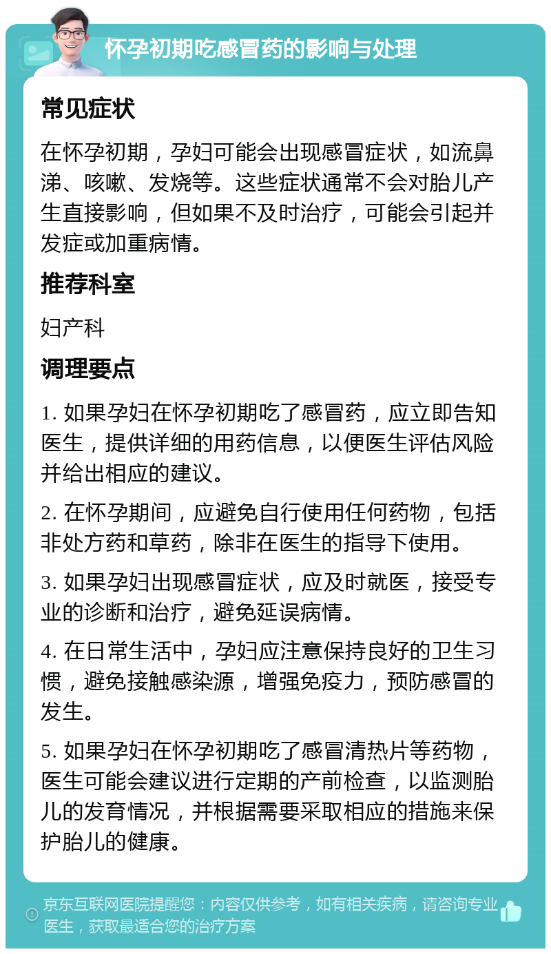 怀孕初期吃感冒药的影响与处理 常见症状 在怀孕初期，孕妇可能会出现感冒症状，如流鼻涕、咳嗽、发烧等。这些症状通常不会对胎儿产生直接影响，但如果不及时治疗，可能会引起并发症或加重病情。 推荐科室 妇产科 调理要点 1. 如果孕妇在怀孕初期吃了感冒药，应立即告知医生，提供详细的用药信息，以便医生评估风险并给出相应的建议。 2. 在怀孕期间，应避免自行使用任何药物，包括非处方药和草药，除非在医生的指导下使用。 3. 如果孕妇出现感冒症状，应及时就医，接受专业的诊断和治疗，避免延误病情。 4. 在日常生活中，孕妇应注意保持良好的卫生习惯，避免接触感染源，增强免疫力，预防感冒的发生。 5. 如果孕妇在怀孕初期吃了感冒清热片等药物，医生可能会建议进行定期的产前检查，以监测胎儿的发育情况，并根据需要采取相应的措施来保护胎儿的健康。