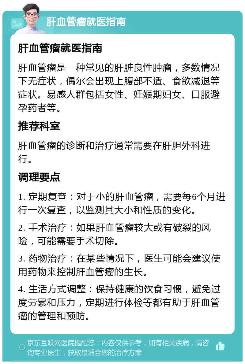 肝血管瘤就医指南 肝血管瘤就医指南 肝血管瘤是一种常见的肝脏良性肿瘤，多数情况下无症状，偶尔会出现上腹部不适、食欲减退等症状。易感人群包括女性、妊娠期妇女、口服避孕药者等。 推荐科室 肝血管瘤的诊断和治疗通常需要在肝胆外科进行。 调理要点 1. 定期复查：对于小的肝血管瘤，需要每6个月进行一次复查，以监测其大小和性质的变化。 2. 手术治疗：如果肝血管瘤较大或有破裂的风险，可能需要手术切除。 3. 药物治疗：在某些情况下，医生可能会建议使用药物来控制肝血管瘤的生长。 4. 生活方式调整：保持健康的饮食习惯，避免过度劳累和压力，定期进行体检等都有助于肝血管瘤的管理和预防。